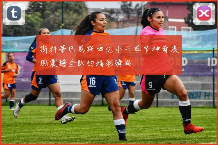 斯科蒂巴恩斯回忆小卡单节神奇表现震撼全队的精彩瞬间