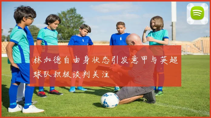 林加德自由身状态引发意甲与英超球队积极谈判关注