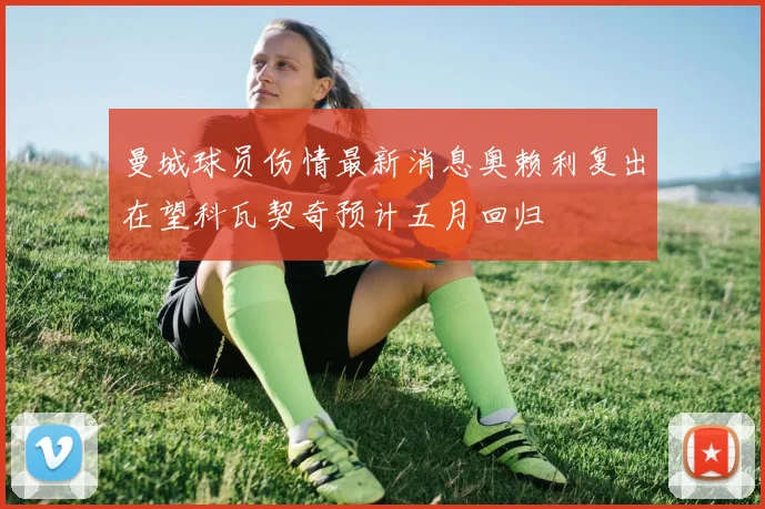 曼城球员伤情最新消息奥赖利复出在望科瓦契奇预计五月回归
