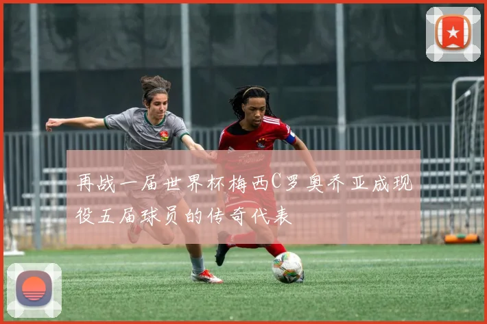 再战一届世界杯梅西C罗奥乔亚成现役五届球员的传奇代表