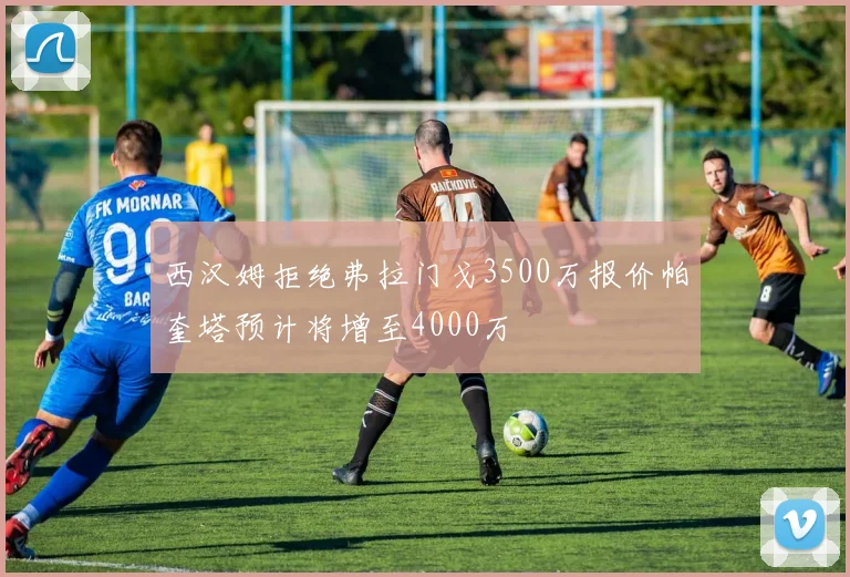 西汉姆拒绝弗拉门戈3500万报价帕奎塔预计将增至4000万
