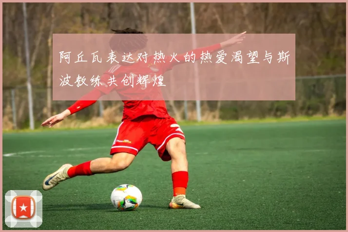 阿丘瓦表达对热火的热爱渴望与斯波教练共创辉煌