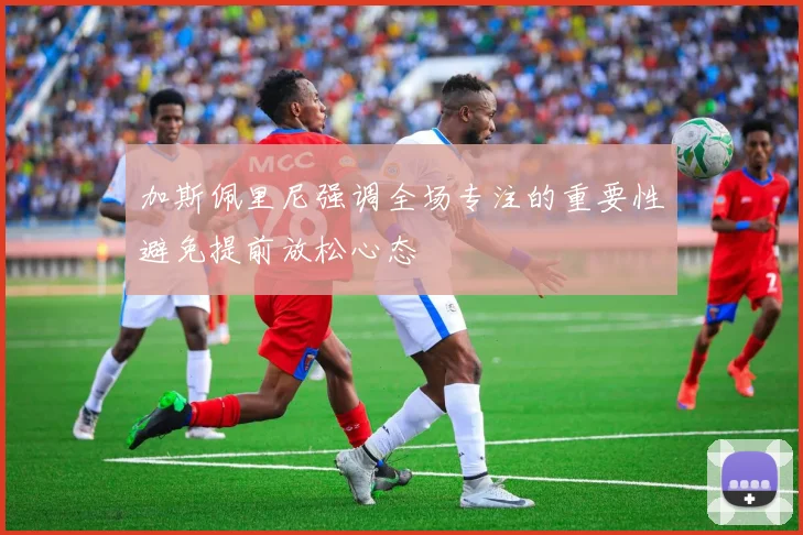 加斯佩里尼强调全场专注的重要性避免提前放松心态