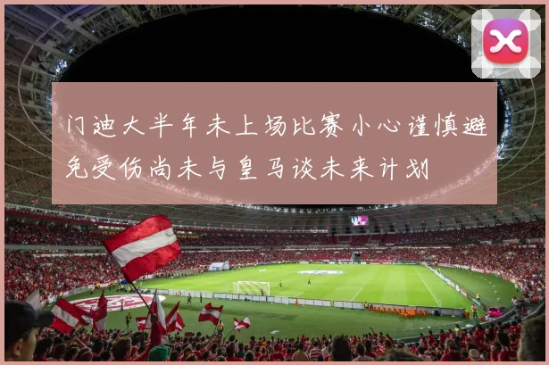 门迪大半年未上场比赛小心谨慎避免受伤尚未与皇马谈未来计划
