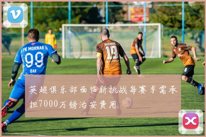 英超俱乐部面临新挑战每赛季需承担7000万镑治安费用