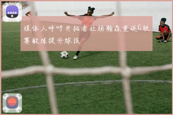 媒体人呼吁开拓者让杨瀚森重返G联赛锻炼提升球技