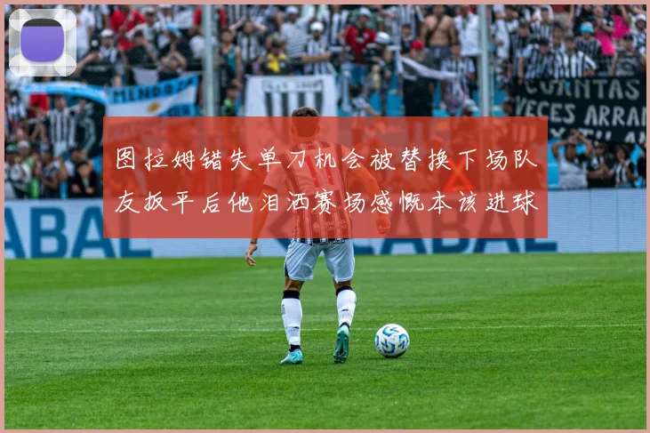 图拉姆错失单刀机会被替换下场队友扳平后他泪洒赛场感慨本该进球