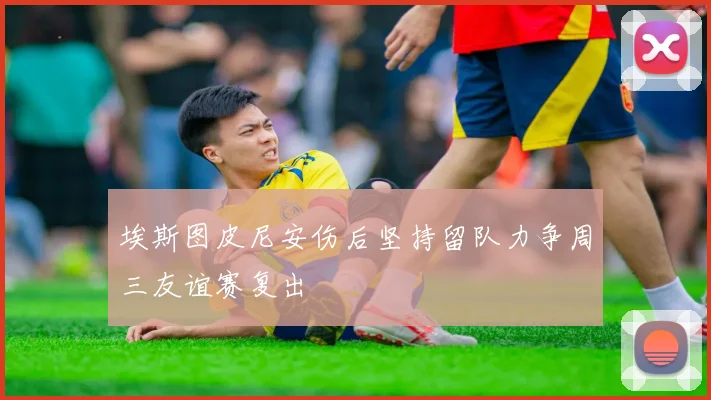 埃斯图皮尼安伤后坚持留队力争周三友谊赛复出