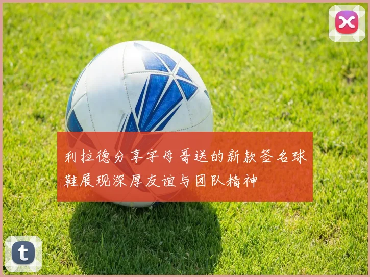 利拉德分享字母哥送的新款签名球鞋展现深厚友谊与团队精神