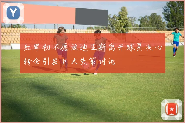红军初不愿放迪亚斯离开球员决心转会引发巨大失策讨论