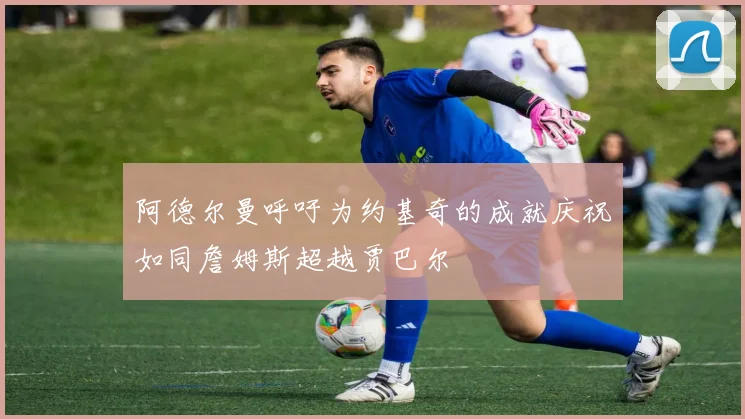阿德尔曼呼吁为约基奇的成就庆祝如同詹姆斯超越贾巴尔
