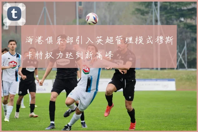 海港俱乐部引入英超管理模式穆斯卡特权力达到新高峰