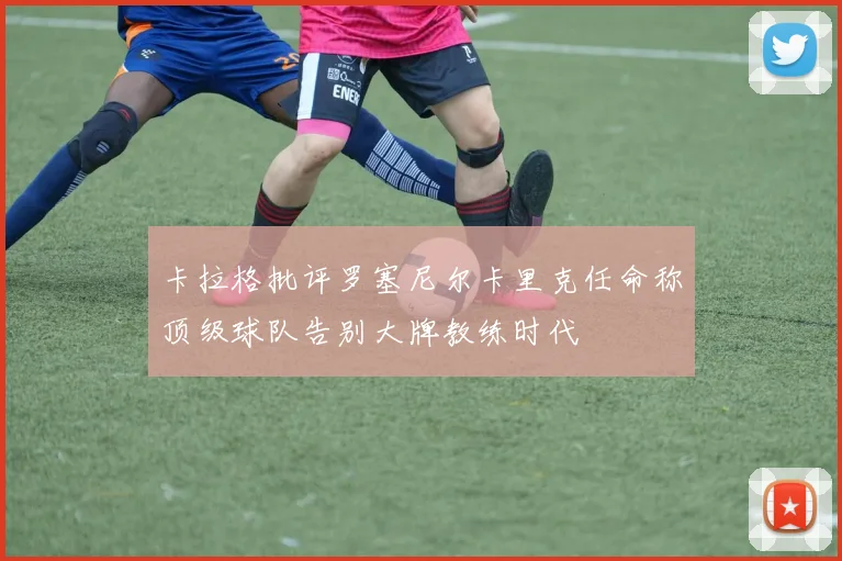 卡拉格批评罗塞尼尔卡里克任命称顶级球队告别大牌教练时代