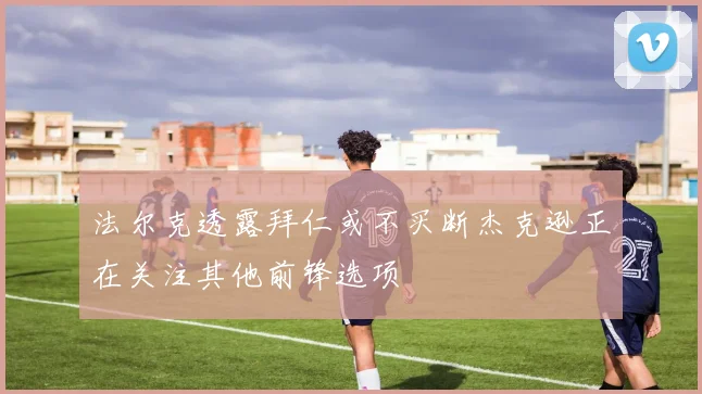 法尔克透露拜仁或不买断杰克逊正在关注其他前锋选项