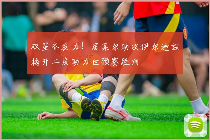 双星齐发力！居莱尔助攻伊尔迪兹梅开二度助力世预赛胜利