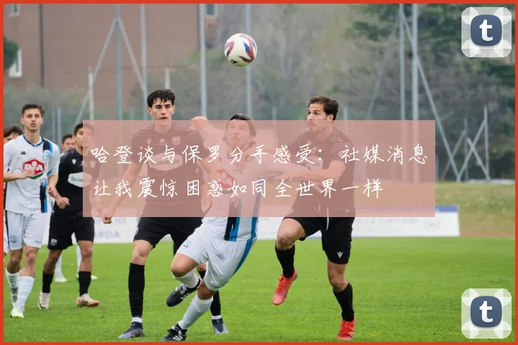 哈登谈与保罗分手感受：社媒消息让我震惊困惑如同全世界一样