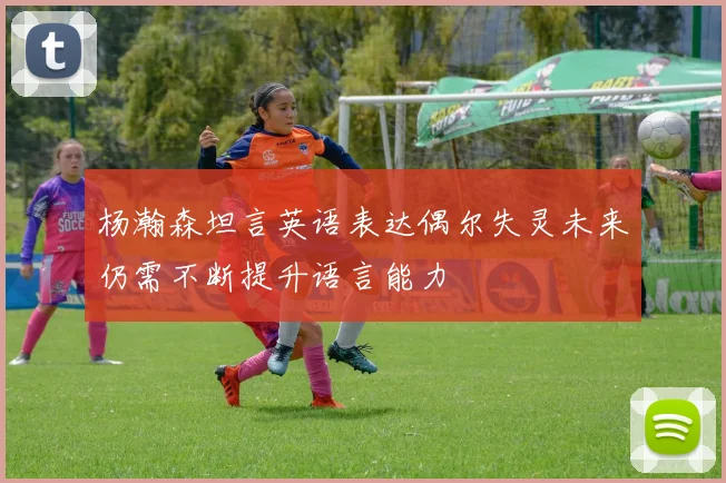 杨瀚森坦言英语表达偶尔失灵未来仍需不断提升语言能力