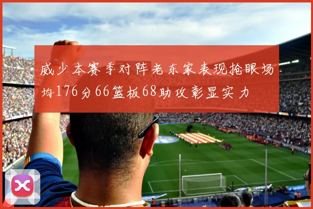威少本赛季对阵老东家表现抢眼场均176分66篮板68助攻彰显实力