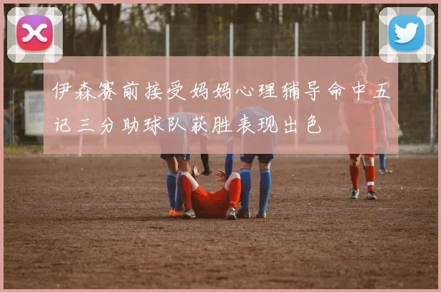 伊森赛前接受妈妈心理辅导命中五记三分助球队获胜表现出色