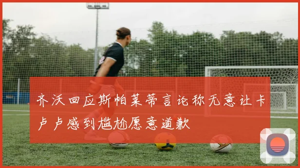 齐沃回应斯帕莱蒂言论称无意让卡卢卢感到尴尬愿意道歉